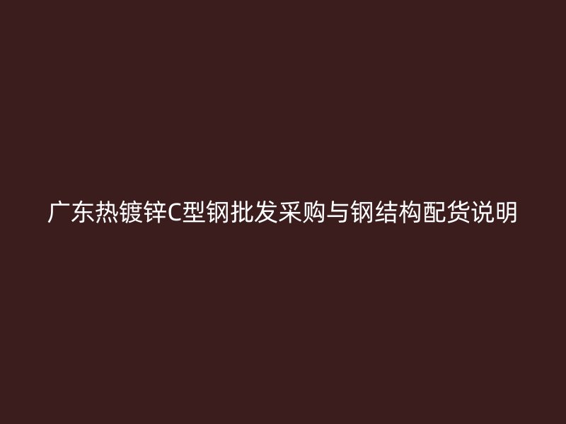 廣東熱鍍鋅C型鋼批發(fā)采購與鋼結(jié)構(gòu)配貨說明