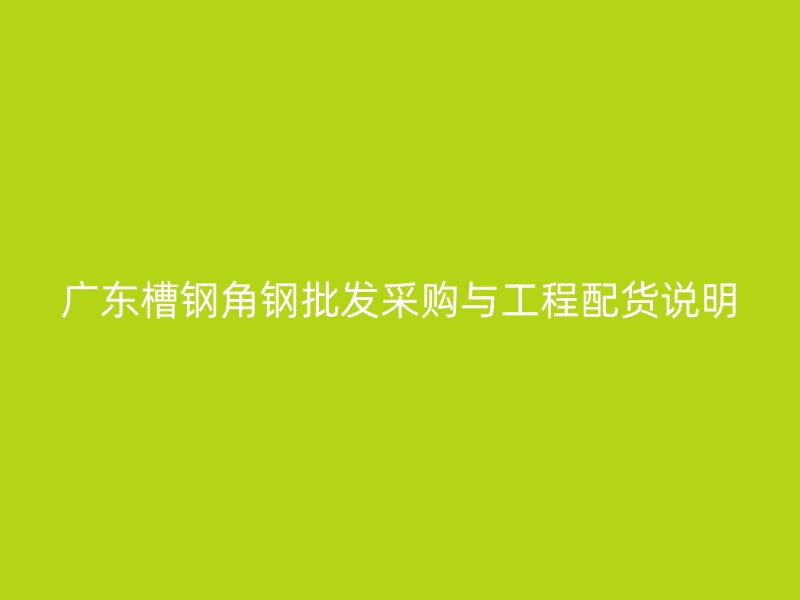 廣東槽鋼角鋼批發(fā)采購與工程配貨說明