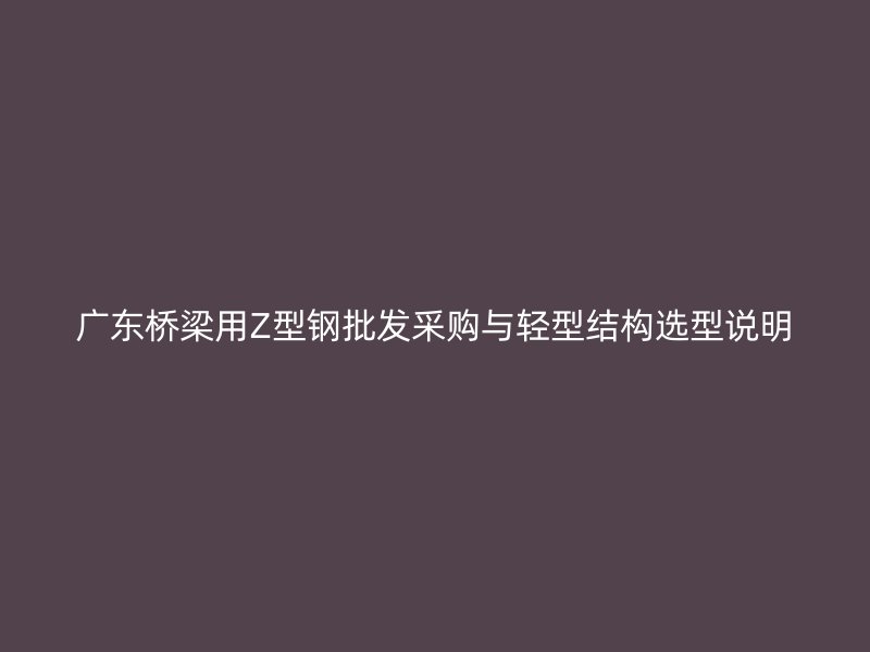 廣東橋梁用Z型鋼批發(fā)采購(gòu)與輕型結(jié)構(gòu)選型說(shuō)明