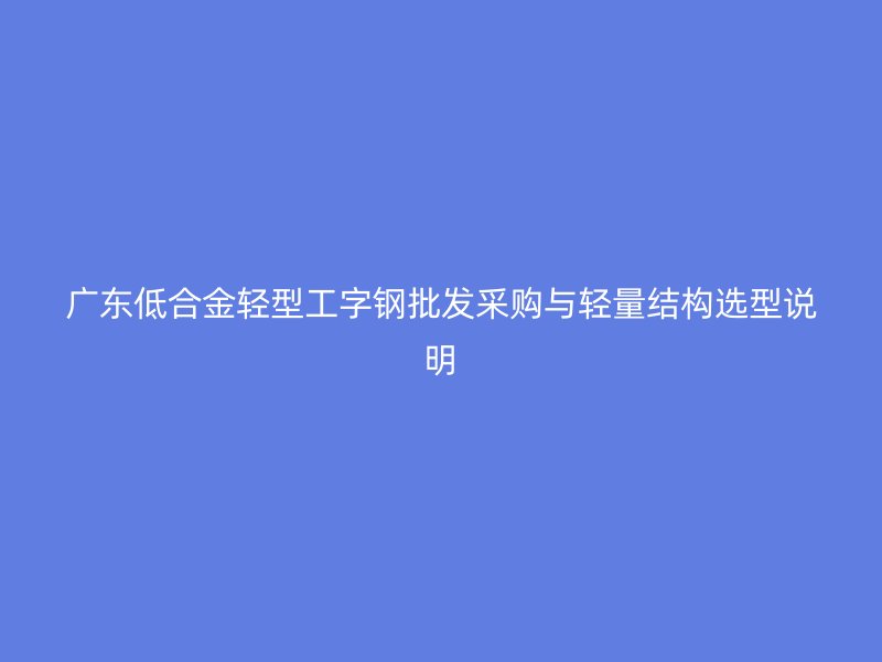 廣東低合金輕型工字鋼批發(fā)采購與輕量結(jié)構(gòu)選型說明