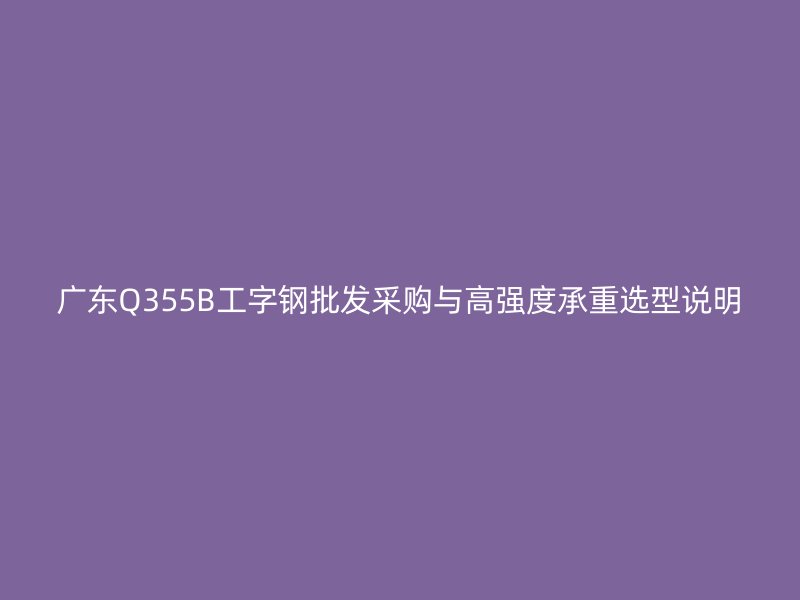 廣東Q355B工字鋼批發(fā)采購與高強度承重選型說明