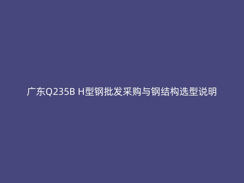廣東Q235B H型鋼批發(fā)采購與鋼結構選型說明