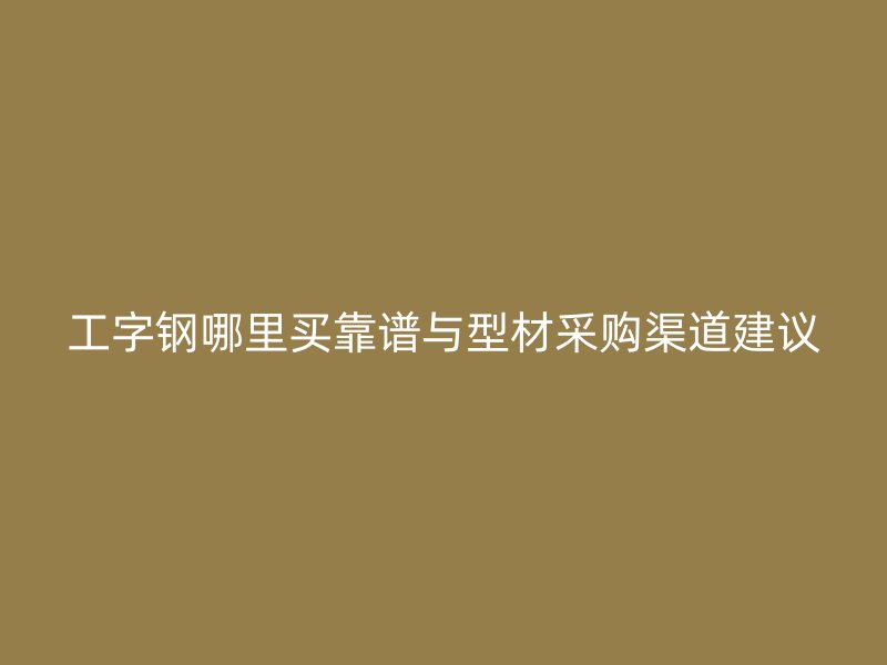 工字鋼哪里買靠譜與型材采購渠道建議