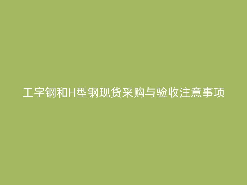 工字鋼和H型鋼現(xiàn)貨采購與驗收注意事項