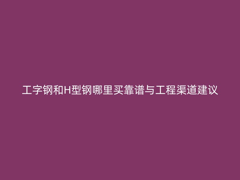 工字鋼和H型鋼哪里買靠譜與工程渠道建議