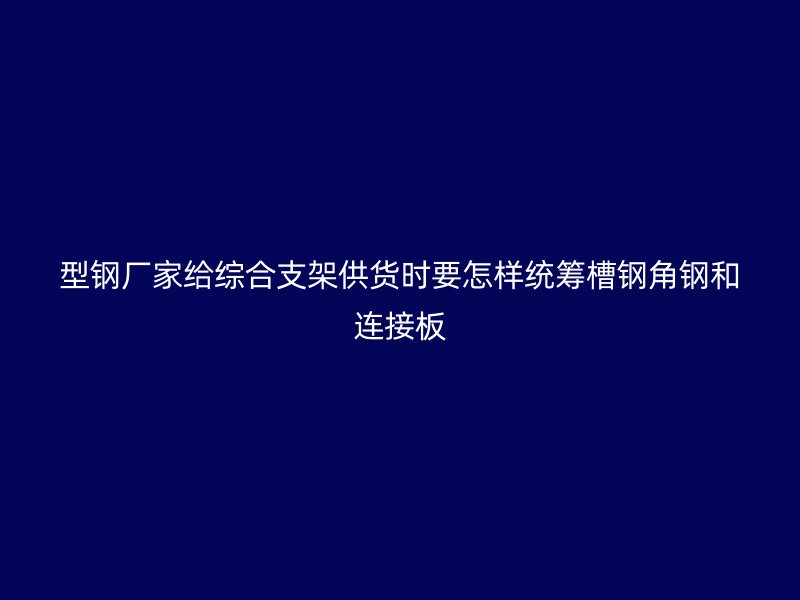 型鋼廠家給綜合支架供貨時(shí)要怎樣統(tǒng)籌槽鋼角鋼和連接板