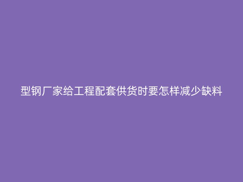 型鋼廠家給工程配套供貨時要怎樣減少缺料