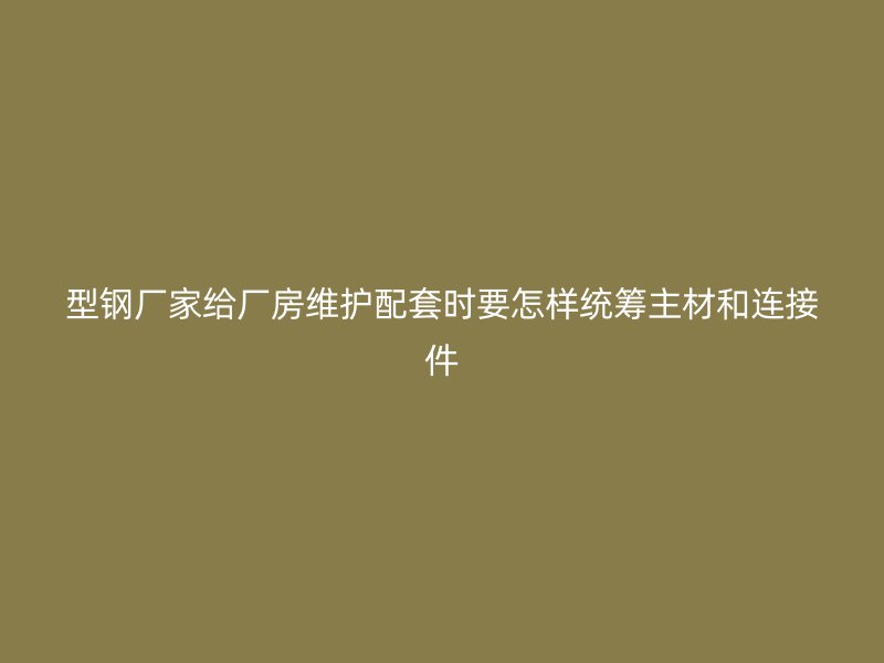 型鋼廠家給廠房維護(hù)配套時(shí)要怎樣統(tǒng)籌主材和連接件