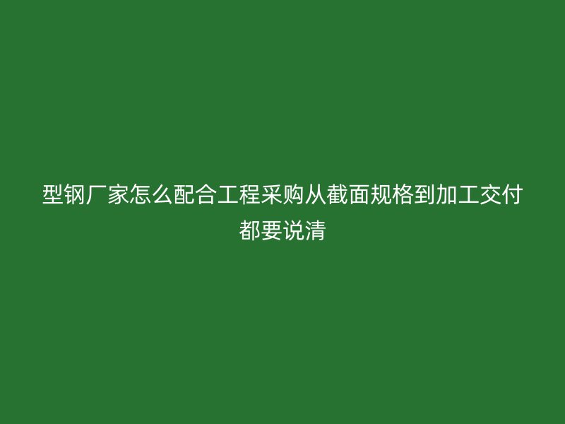 型鋼廠家怎么配合工程采購(gòu)從截面規(guī)格到加工交付都要說(shuō)清