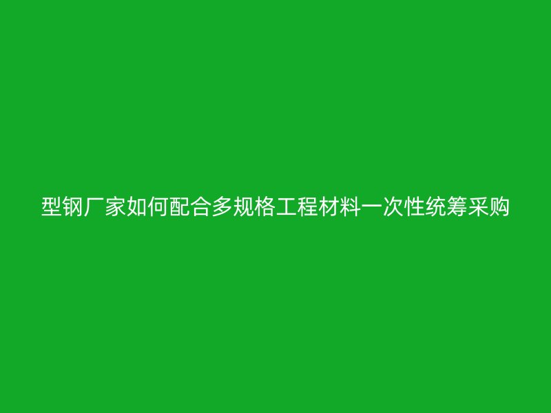 型鋼廠家如何配合多規(guī)格工程材料一次性統(tǒng)籌采購