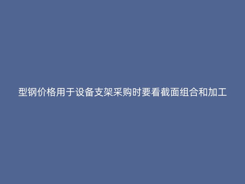 型鋼價格用于設(shè)備支架采購時要看截面組合和加工
