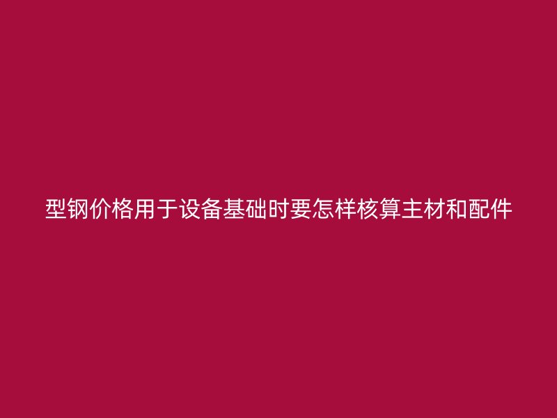 型鋼價(jià)格用于設(shè)備基礎(chǔ)時(shí)要怎樣核算主材和配件