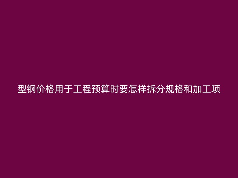 型鋼價格用于工程預算時要怎樣拆分規(guī)格和加工項