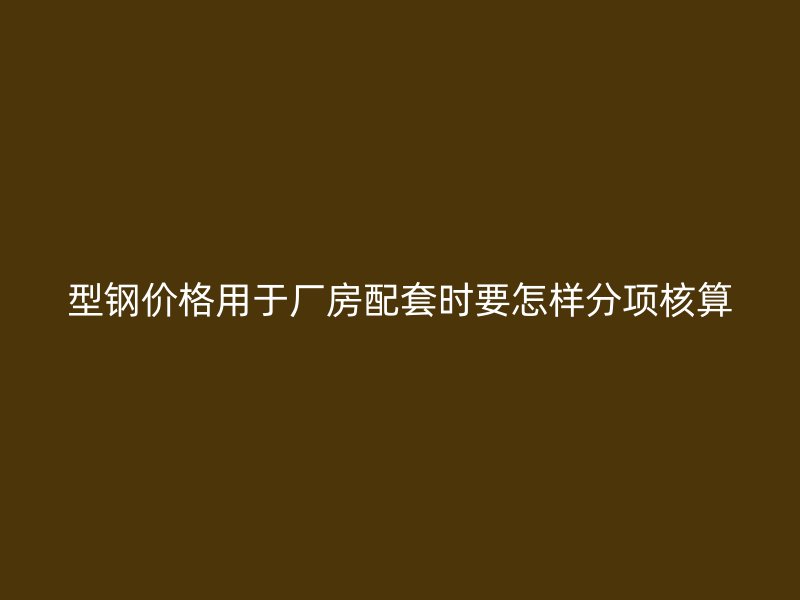 型鋼價(jià)格用于廠房配套時(shí)要怎樣分項(xiàng)核算