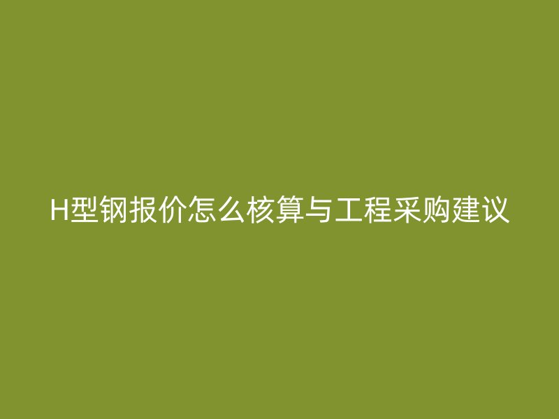 H型鋼報(bào)價(jià)怎么核算與工程采購(gòu)建議