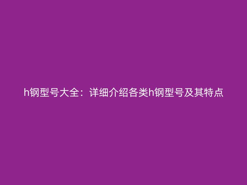 h鋼型號(hào)大全:詳細(xì)介紹各類h鋼型號(hào)及其特點(diǎn)
