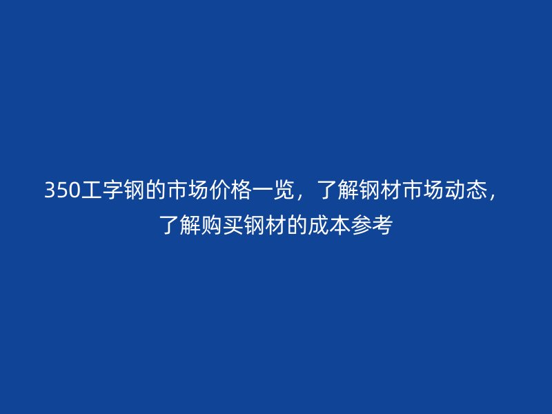 350工字鋼的市場(chǎng)價(jià)格一覽，了解鋼材市場(chǎng)動(dòng)態(tài)，了解購(gòu)買(mǎi)鋼材的成本參考