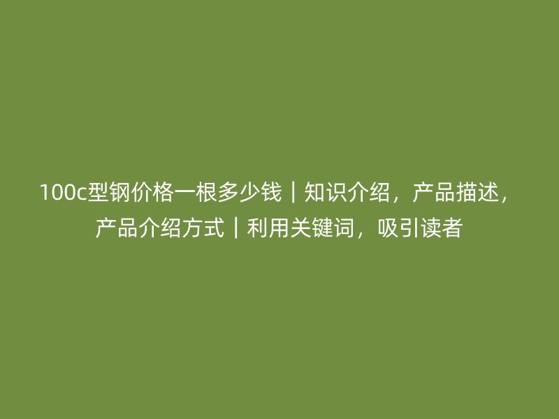 100c型鋼價格一根多少錢｜知識介紹，產(chǎn)品描述，產(chǎn)品介紹方式｜利用關鍵詞，吸引讀者