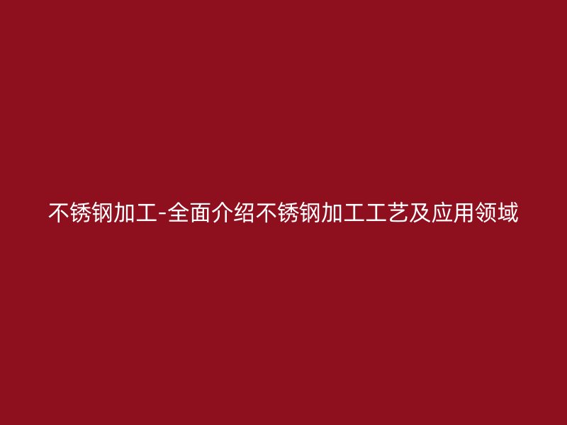 不銹鋼加工-全面介紹不銹鋼加工工藝及應(yīng)用領(lǐng)域