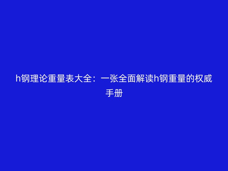 h鋼理論重量表大全：一張全面解讀h鋼重量的權威手冊