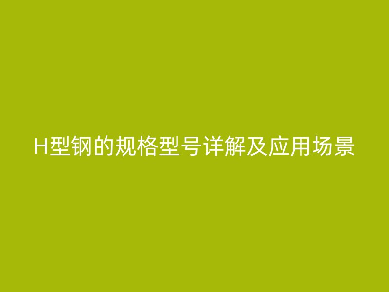 H型鋼的規(guī)格型號詳解及應(yīng)用場景