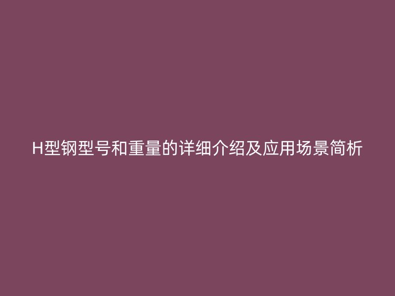 H型鋼型號和重量的詳細介紹及應用場景簡析