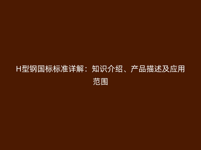 H型鋼國標(biāo)標(biāo)準(zhǔn)詳解：知識(shí)介紹、產(chǎn)品描述及應(yīng)用范圍
