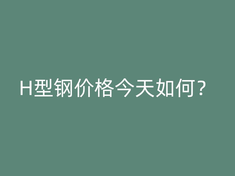 H型鋼價(jià)格今天如何？