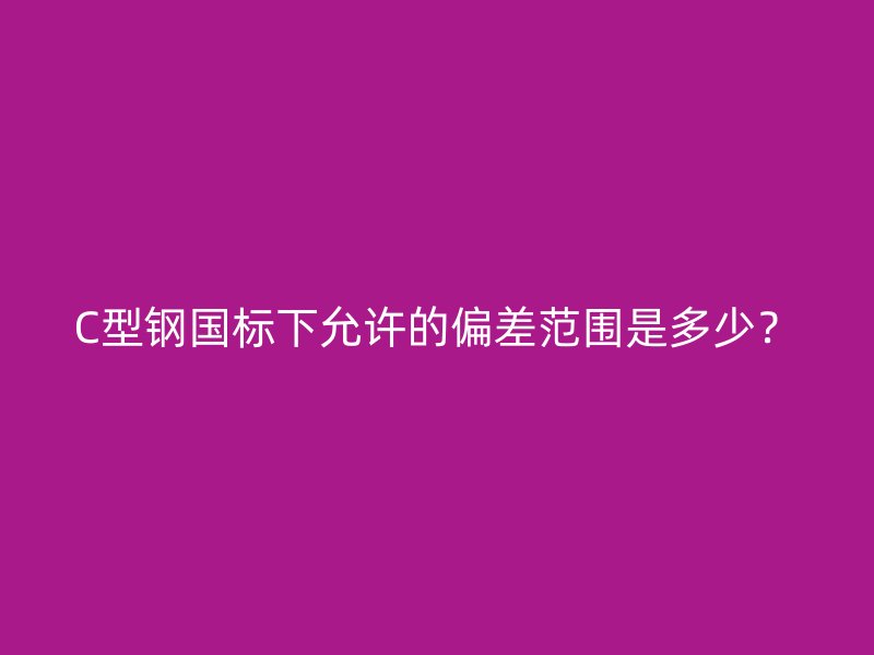 C型鋼國標下允許的偏差范圍是多少？
