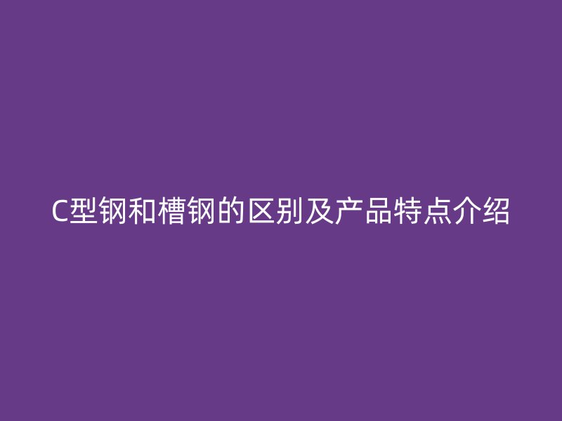 C型鋼和槽鋼的區(qū)別及產(chǎn)品特點介紹