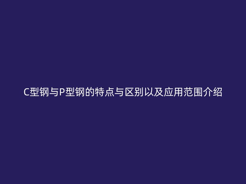 C型鋼與P型鋼的特點(diǎn)與區(qū)別以及應(yīng)用范圍介紹