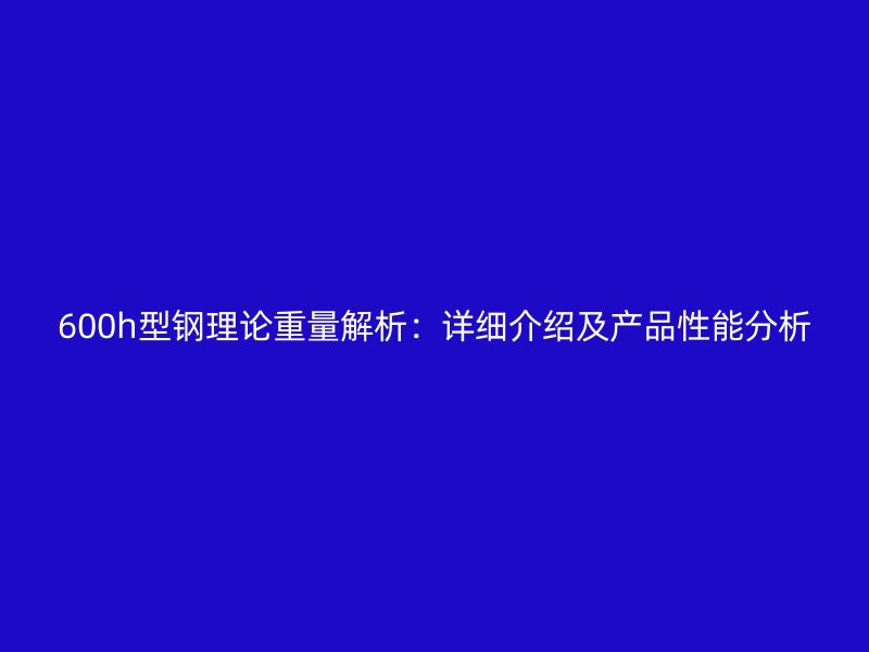 600h型鋼理論重量解析：詳細(xì)介紹及產(chǎn)品性能分析