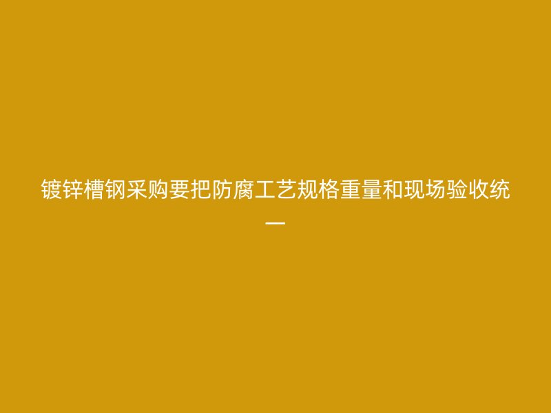 鍍鋅槽鋼采購要把防腐工藝規(guī)格重量和現(xiàn)場驗收統(tǒng)一