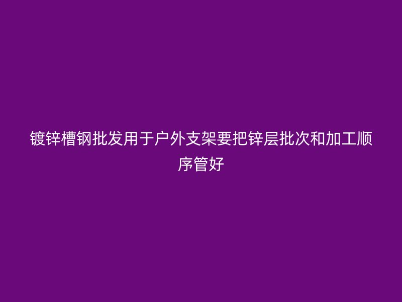 鍍鋅槽鋼批發(fā)用于戶外支架要把鋅層批次和加工順序管好