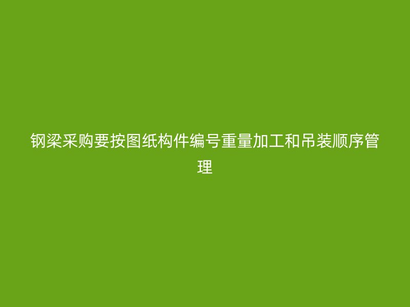 鋼梁采購要按圖紙構(gòu)件編號重量加工和吊裝順序管理