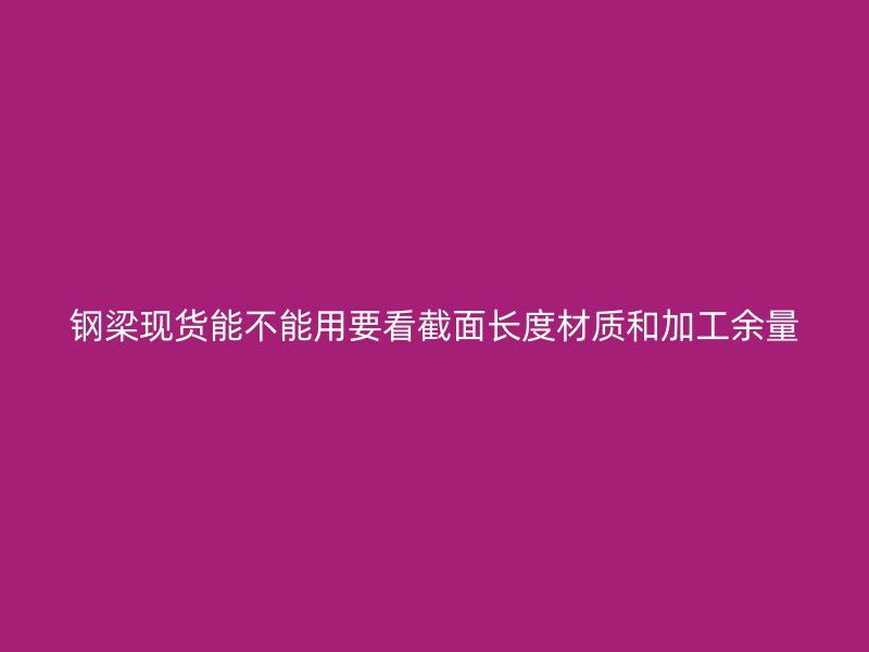 鋼梁現(xiàn)貨能不能用要看截面長度材質(zhì)和加工余量