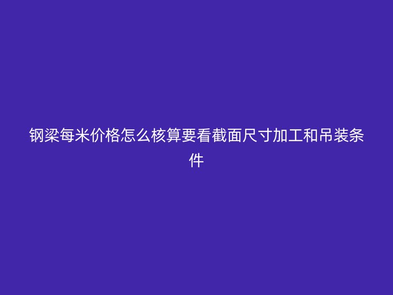 鋼梁每米價(jià)格怎么核算要看截面尺寸加工和吊裝條件