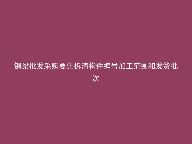 鋼梁批發(fā)采購(gòu)要先拆清構(gòu)件編號(hào)加工范圍和發(fā)貨批次