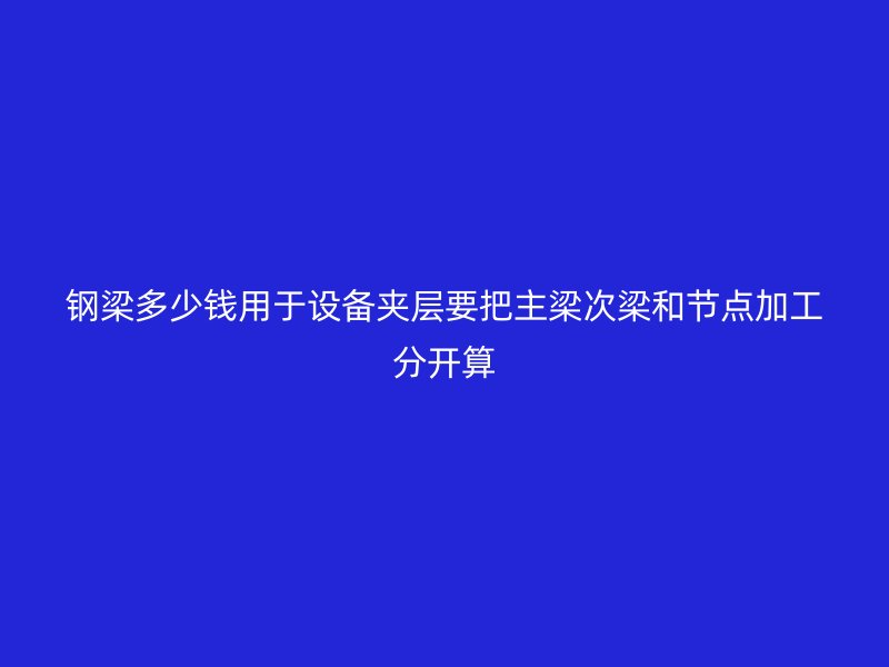 鋼梁多少錢用于設(shè)備夾層要把主梁次梁和節(jié)點(diǎn)加工分開算