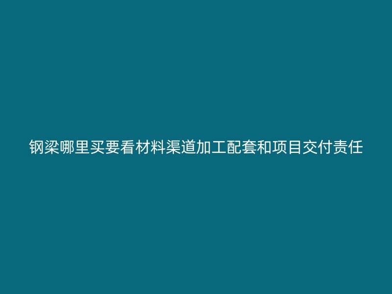 鋼梁哪里買要看材料渠道加工配套和項(xiàng)目交付責(zé)任