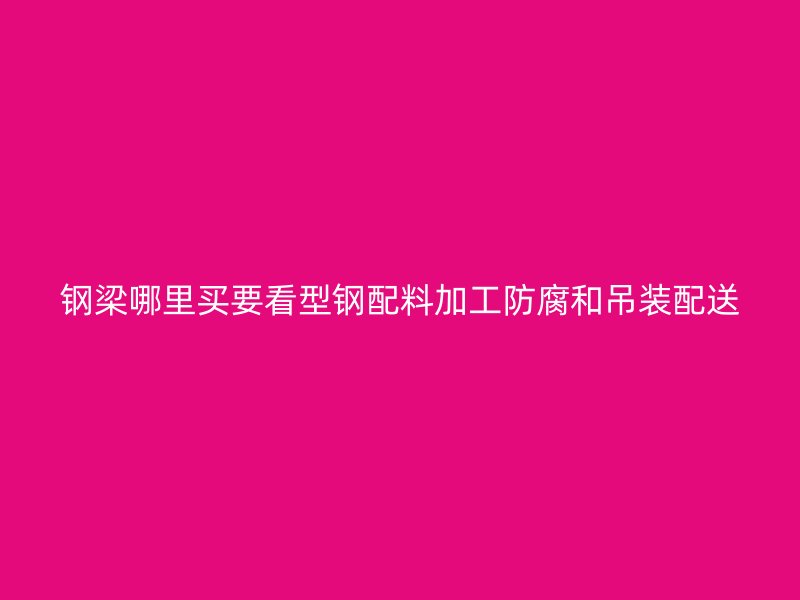 鋼梁哪里買要看型鋼配料加工防腐和吊裝配送