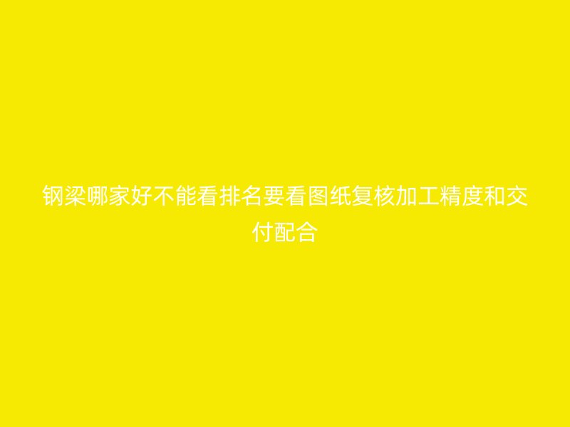 鋼梁哪家好不能看排名要看圖紙復核加工精度和交付配合