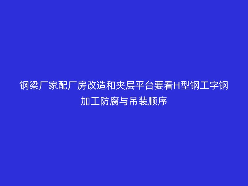 鋼梁廠家配廠房改造和夾層平臺(tái)要看H型鋼工字鋼加工防腐與吊裝順序