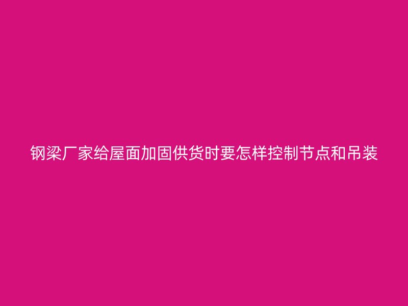 鋼梁廠家給屋面加固供貨時要怎樣控制節(jié)點(diǎn)和吊裝