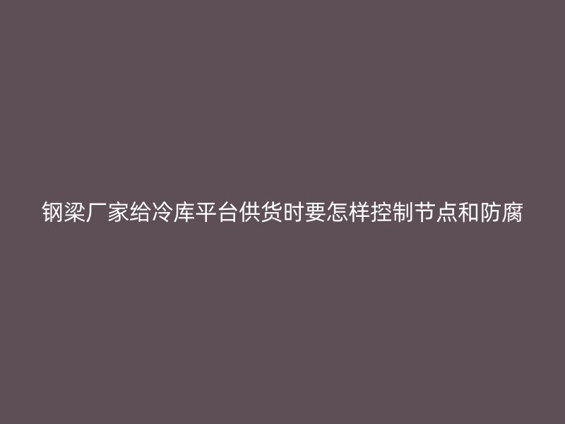 鋼梁廠家給冷庫平臺供貨時要怎樣控制節(jié)點和防腐