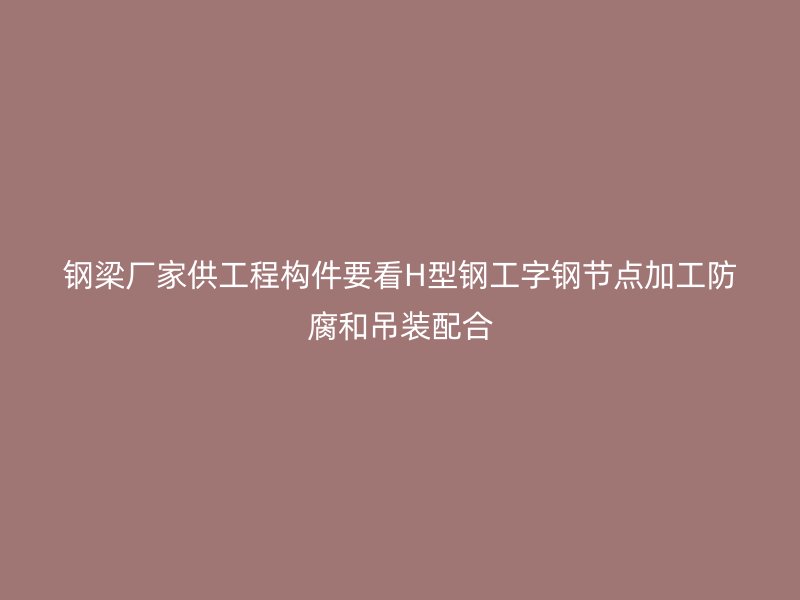 鋼梁廠家供工程構(gòu)件要看H型鋼工字鋼節(jié)點(diǎn)加工防腐和吊裝配合