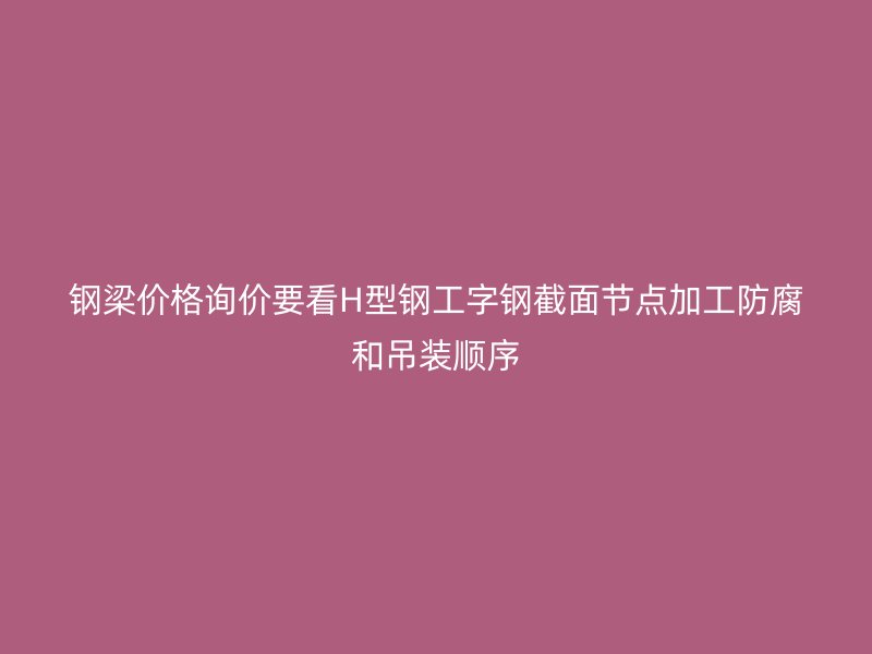 鋼梁價(jià)格詢價(jià)要看H型鋼工字鋼截面節(jié)點(diǎn)加工防腐和吊裝順序