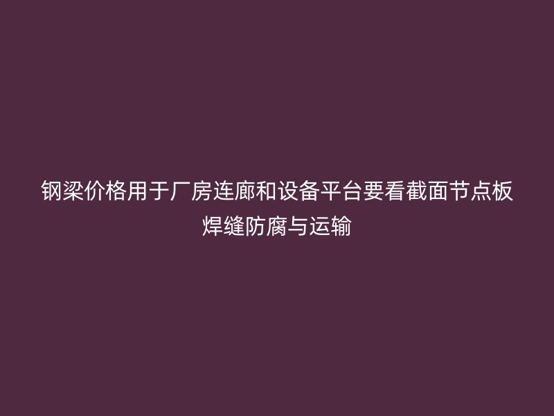 鋼梁價格用于廠房連廊和設(shè)備平臺要看截面節(jié)點板焊縫防腐與運輸
