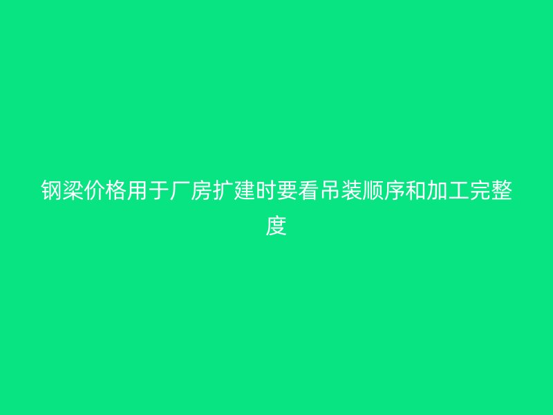 鋼梁價(jià)格用于廠房擴(kuò)建時(shí)要看吊裝順序和加工完整度