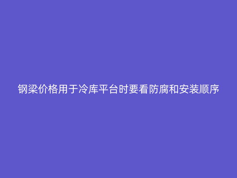 鋼梁價(jià)格用于冷庫平臺(tái)時(shí)要看防腐和安裝順序